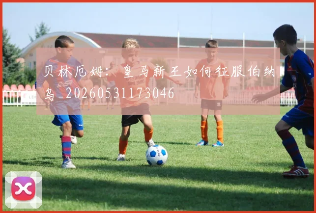 贝林厄姆：皇马新王如何征服伯纳乌_20260531173046
