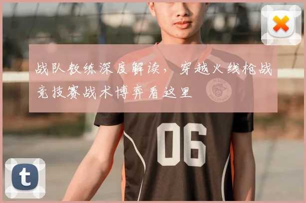 战队教练深度解读，穿越火线枪战竞技赛战术博弈看这里