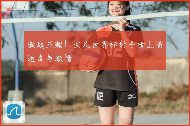 激战正酣！女足世界杯射手榜上演速度与激情