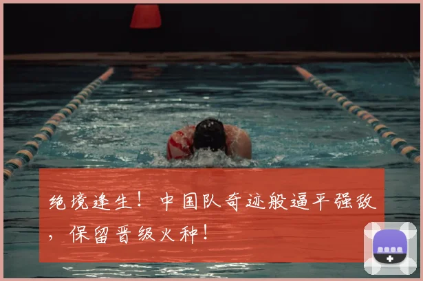 绝境逢生！中国队奇迹般逼平强敌，保留晋级火种！