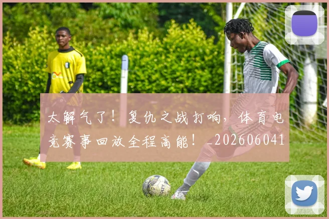 太解气了！复仇之战打响，体育电竞赛事回放全程高能！_20260604144528