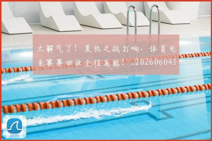 太解气了！复仇之战打响，体育电竞赛事回放全程高能！_20260604144528