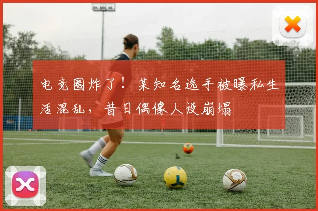 电竞圈炸了！某知名选手被曝私生活混乱，昔日偶像人设崩塌