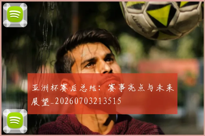亚洲杯赛后总结：赛事亮点与未来展望_20260703213515
