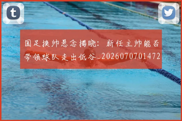 国足换帅悬念揭晓：新任主帅能否带领球队走出低谷_20260707014724