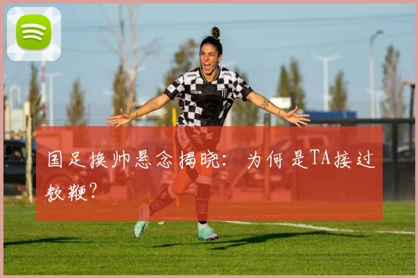 国足换帅悬念揭晓：为何是TA接过教鞭？