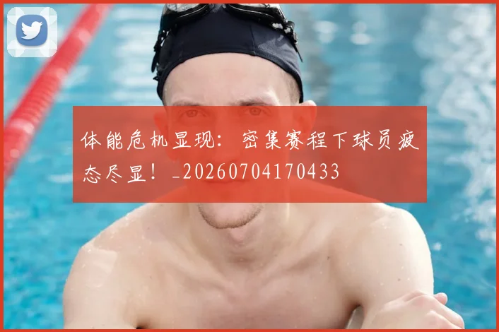 体能危机显现：密集赛程下球员疲态尽显！_20260704170433